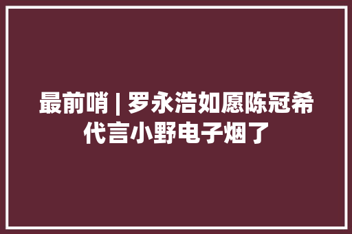 最前哨 | 罗永浩如愿陈冠希代言小野电子烟了