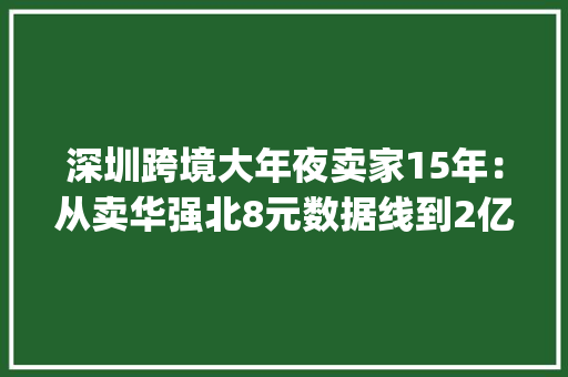 深圳跨境大年夜卖家15年：从卖华强北8元数据线到2亿现金买别墅 | 深氪