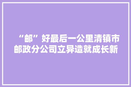 “邮”好最后一公里清镇市邮政分公司立异造就成长新动能一瞥
