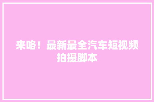 来咯！最新最全汽车短视频拍摄脚本