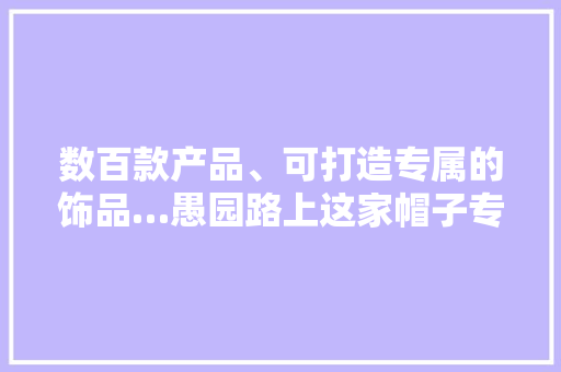 数百款产品、可打造专属的饰品…愚园路上这家帽子专卖店潮流感实足！