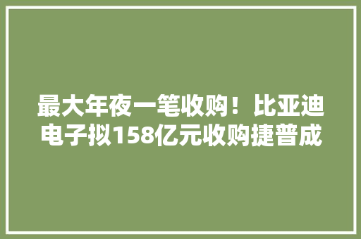 最大年夜一笔收购！比亚迪电子拟158亿元收购捷普成都、无锡工厂