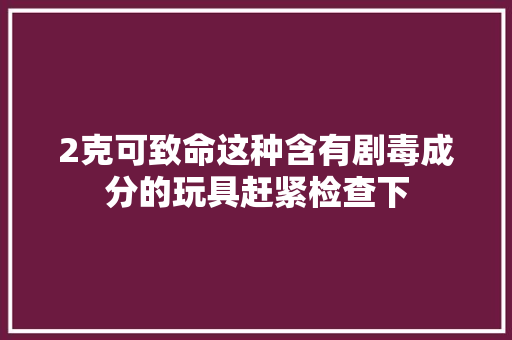 2克可致命这种含有剧毒成分的玩具赶紧检查下