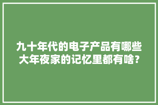 九十年代的电子产品有哪些大年夜家的记忆里都有啥？