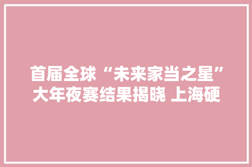 首届全球“未来家当之星”大年夜赛结果揭晓 上海硬核科技企业TOP100榜单宣告