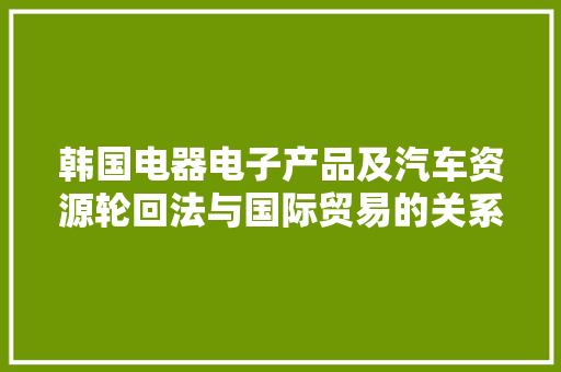 韩国电器电子产品及汽车资源轮回法与国际贸易的关系,电子产品有哪些。