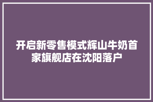 开启新零售模式辉山牛奶首家旗舰店在沈阳落户