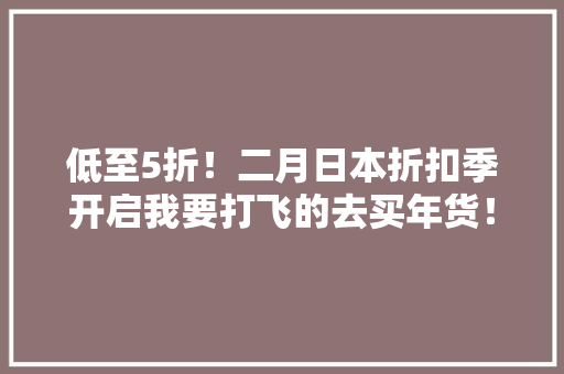 低至5折！二月日本折扣季开启我要打飞的去买年货！