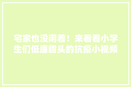宅家也没闲着！来看看小学生们低廉甜头的抗疫小视频