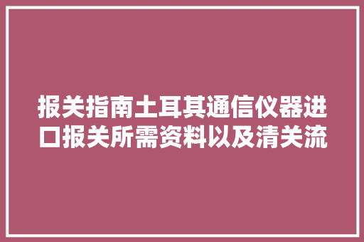 报关指南土耳其通信仪器进口报关所需资料以及清关流程-干货