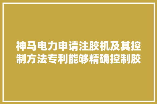 神马电力申请注胶机及其控制方法专利能够精确控制胶液的输送速度和注胶量