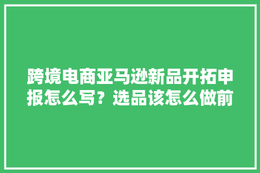 跨境电商亚马逊新品开拓申报怎么写？选品该怎么做前期数据调研？