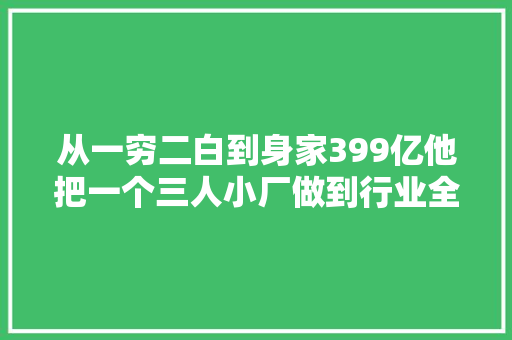 从一穷二白到身家399亿他把一个三人小厂做到行业全球第一