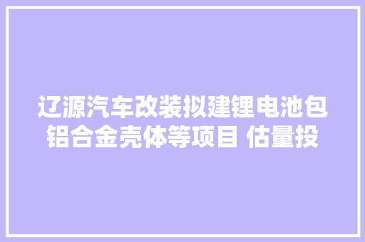 辽源汽车改装拟建锂电池包铝合金壳体等项目 估量投资16亿,辽源市天气预报。