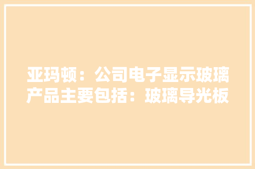亚玛顿：公司电子显示玻璃产品主要包括：玻璃导光板玻璃扩散板以及电子显示玻璃前盖板