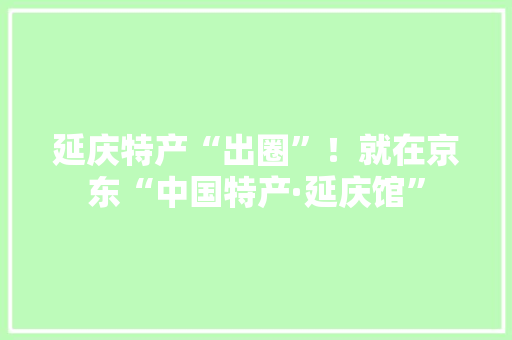 延庆特产“出圈”！就在京东“中国特产·延庆馆”