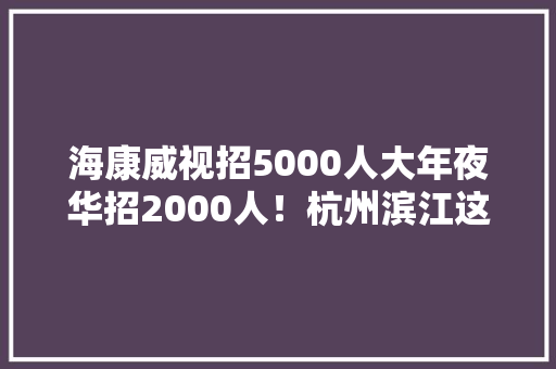 海康威视招5000人大年夜华招2000人！杭州滨江这12家企业正在招人