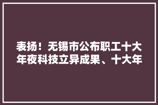 表扬！无锡市公布职工十大年夜科技立异成果、十大年夜发明专利快看看有没你熟习的江阴人？