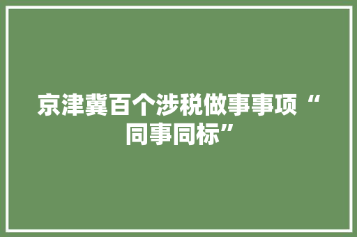 京津冀百个涉税做事事项“同事同标”