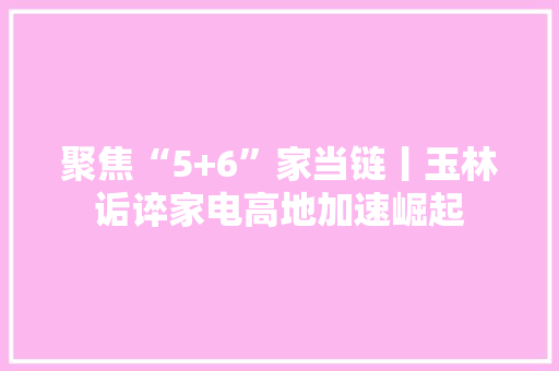 聚焦“5+6”家当链丨玉林诟谇家电高地加速崛起