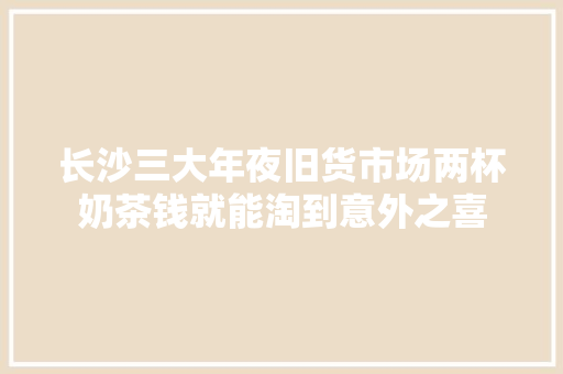 长沙三大年夜旧货市场两杯奶茶钱就能淘到意外之喜