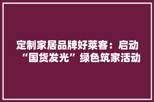 定制家居品牌好莱客：启动“国货发光”绿色筑家活动 以高品格家居产品助力公民美好生活