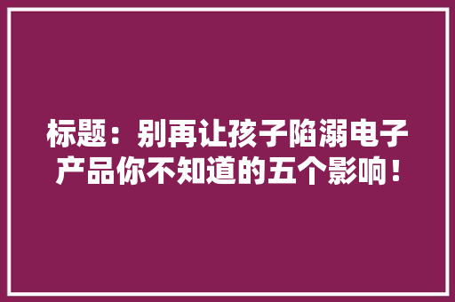 标题：别再让孩子陷溺电子产品你不知道的五个影响！