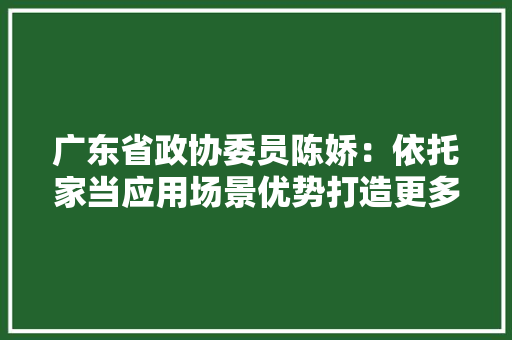 广东省政协委员陈娇：依托家当应用场景优势打造更多垂直大年夜模型产品丨南财对话·广东两会