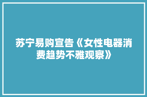 苏宁易购宣告《女性电器消费趋势不雅观察》