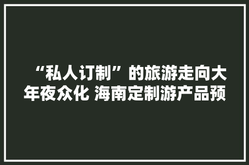 “私人订制”的旅游走向大年夜众化 海南定制游产品预订量同比增长150%