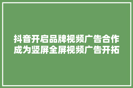 抖音开启品牌视频广告合作成为竖屏全屏视频广告开拓者,用户正忙是什么意思。