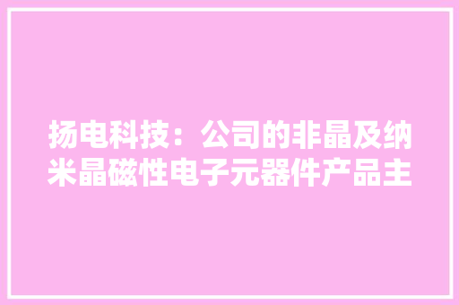 扬电科技：公司的非晶及纳米晶磁性电子元器件产品主要应用于绿色家电、新能源汽车、光伏设备
