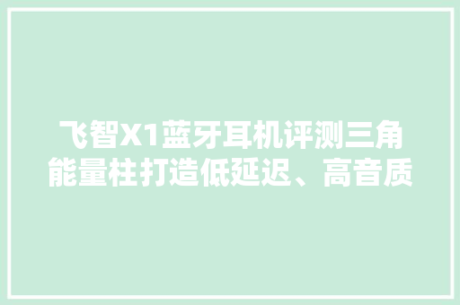 飞智X1蓝牙耳机评测三角能量柱打造低延迟、高音质和高续航体验