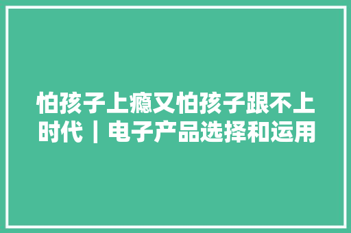 怕孩子上瘾又怕孩子跟不上时代｜电子产品选择和运用守则
