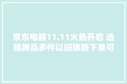 京东电器11.11火热开启 选择跨品多件以旧换新下单可享额外补贴