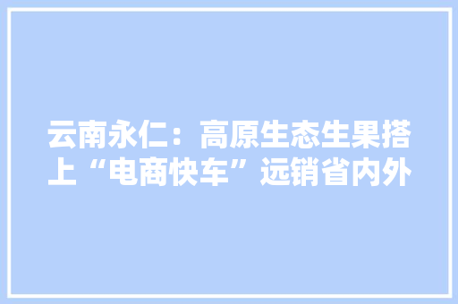 云南永仁：高原生态生果搭上“电商快车”远销省内外