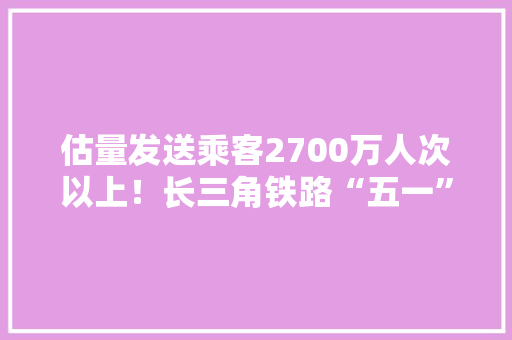估量发送乘客2700万人次以上！长三角铁路“五一”假期运输筹划出台,客流分析。