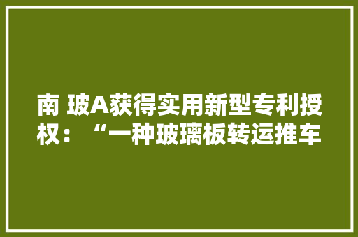 南 玻A获得实用新型专利授权：“一种玻璃板转运推车”