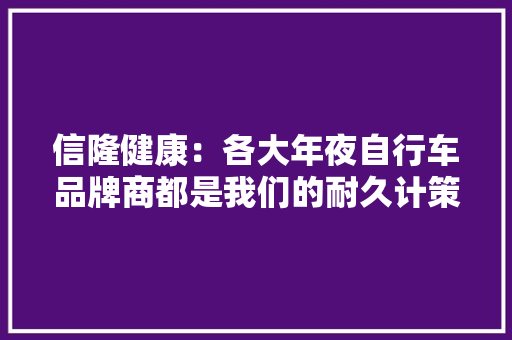 信隆健康：各大年夜自行车品牌商都是我们的耐久计策合作伙伴 “病床架”产品是与世界前三大年夜康复器材品牌商合作的产品 2023年限制性股票勉励计划分2024及2025两个业绩考核期今朝第一个业绩考核期尚未完成