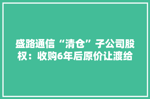 盛路通信“清仓”子公司股权：收购6年后原价让渡给原股东 子公司尚在利润承诺期