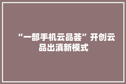 “一部手机云品荟”开创云品出滇新模式,云南旅游攻略自由行最佳路线。