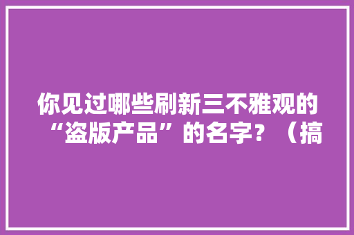 你见过哪些刷新三不雅观的“盗版产品”的名字？（搞笑教室上线）,系列英文。