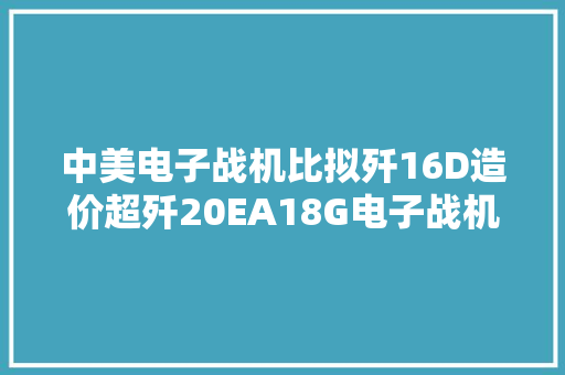 中美电子战机比拟歼16D造价超歼20EA18G电子战机击落猛禽