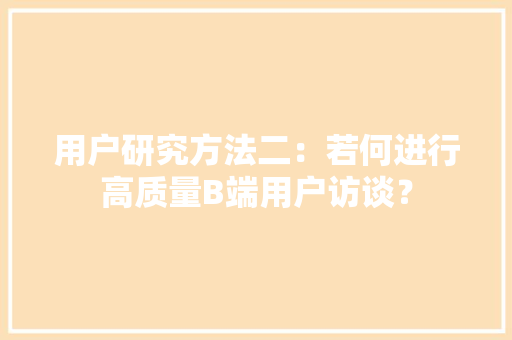 用户研究方法二：若何进行高质量B端用户访谈？