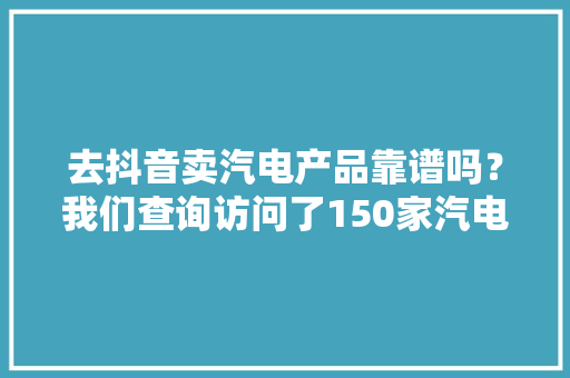 去抖音卖汽电产品靠谱吗？我们查询访问了150家汽电企业