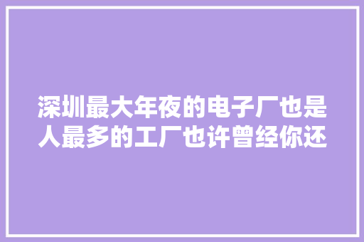 深圳最大年夜的电子厂也是人最多的工厂也许曾经你还在这里上过班