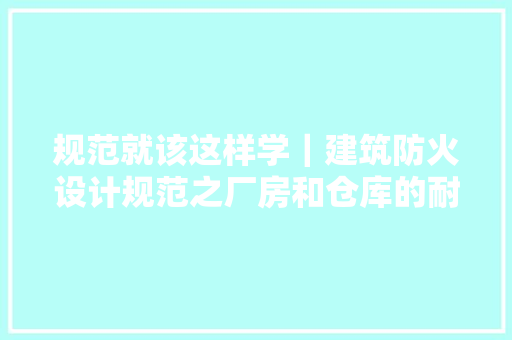 规范就该这样学｜建筑防火设计规范之厂房和仓库的耐火等级 规范就该这样学｜建筑防火设计规范之厂房和仓库的耐火等级 智能科技