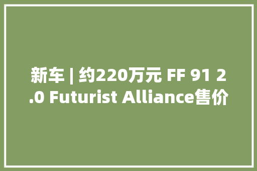 新车 | 约220万元 FF 91 2.0 Futurist Alliance售价公布 CLTC续航800公里