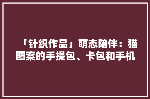 「针织作品」萌态陪伴：猫图案的手提包、卡包和手机包等