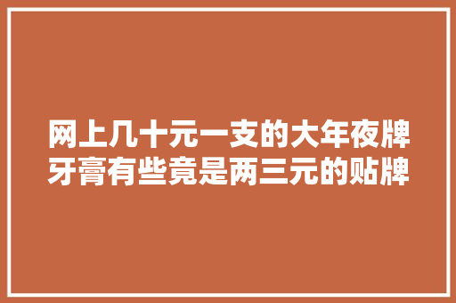 网上几十元一支的大年夜牌牙膏有些竟是两三元的贴牌产品！品牌方躺赚？起底牙膏行业乱象…… 网上几十元一支的大年夜牌牙膏有些竟是两三元的贴牌产品！品牌方躺赚？起底牙膏行业乱象…… 人工智能